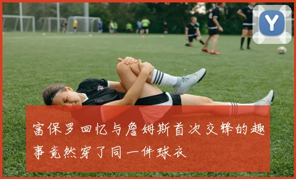 富保罗回忆与詹姆斯首次交锋的趣事竟然穿了同一件球衣