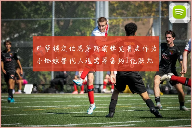 巴萨锁定伯恩茅斯前锋克鲁皮作为小蜘蛛替代人选需筹备约1亿欧元