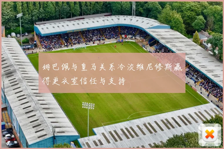 姆巴佩与皇马关系冷淡维尼修斯赢得更衣室信任与支持