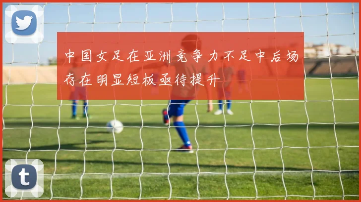 中国女足在亚洲竞争力不足中后场存在明显短板亟待提升