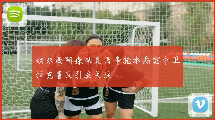 切尔西阿森纳皇马争抢水晶宫中卫拉克鲁瓦引发关注
