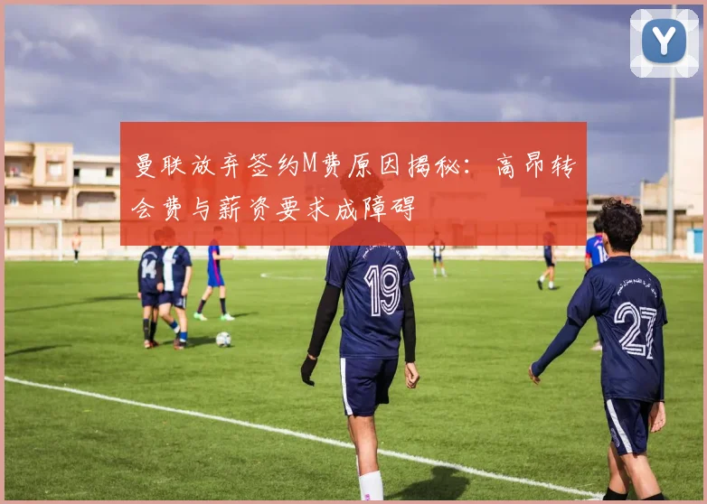 曼联放弃签约M费原因揭秘：高昂转会费与薪资要求成障碍