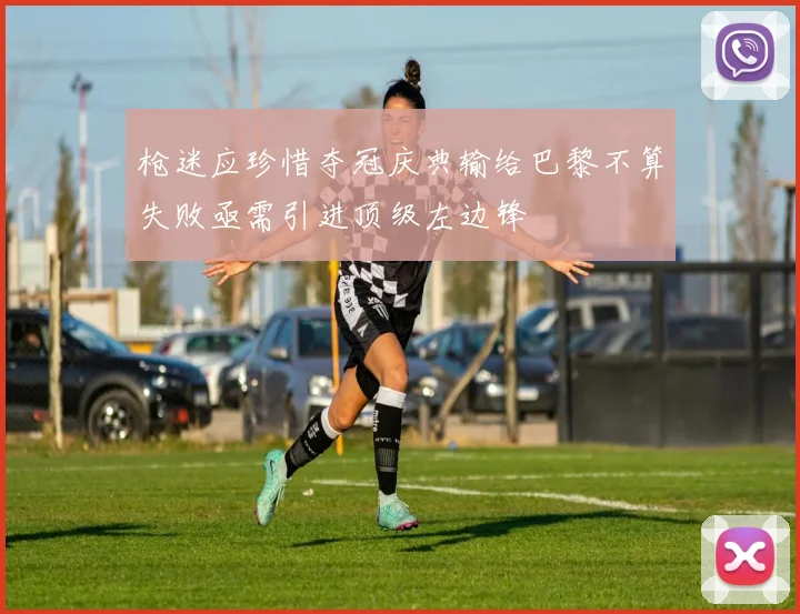 枪迷应珍惜夺冠庆典输给巴黎不算失败亟需引进顶级左边锋