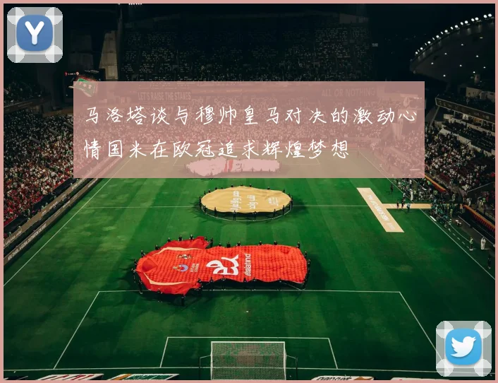 马洛塔谈与穆帅皇马对决的激动心情国米在欧冠追求辉煌梦想