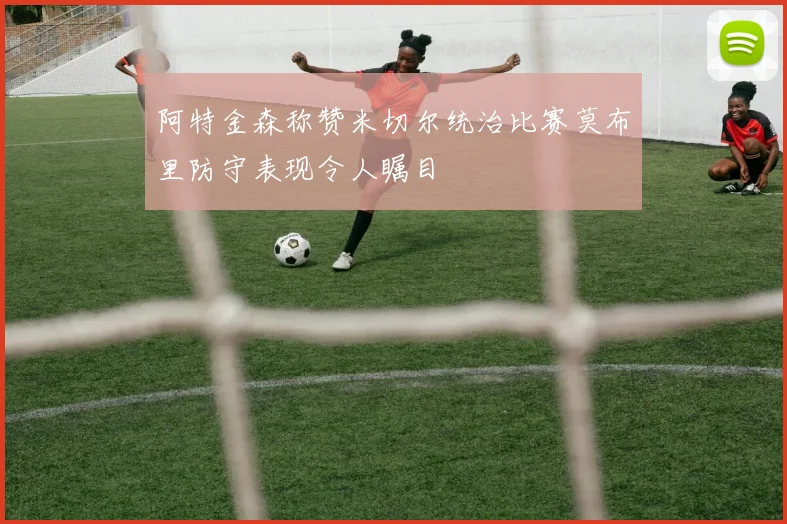 阿特金森称赞米切尔统治比赛莫布里防守表现令人瞩目