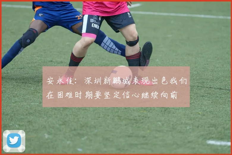 安永佳：深圳新鹏城表现出色我们在困难时期要坚定信心继续向前