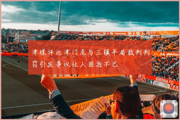 津媒评论津门虎与三镇平局裁判判罚引发争议让人困惑不已