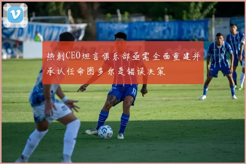 热刺CEO坦言俱乐部亟需全面重建并承认任命图多尔是错误决策