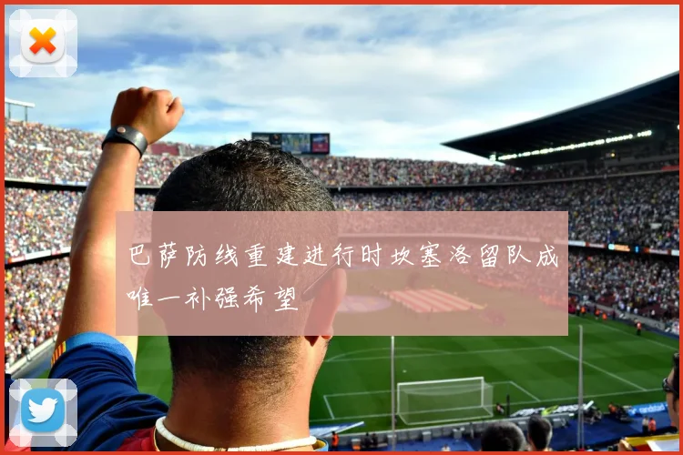 巴萨防线重建进行时坎塞洛留队成唯一补强希望