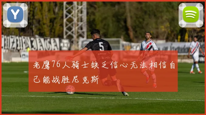 老鹰76人骑士缺乏信心无法相信自己能战胜尼克斯