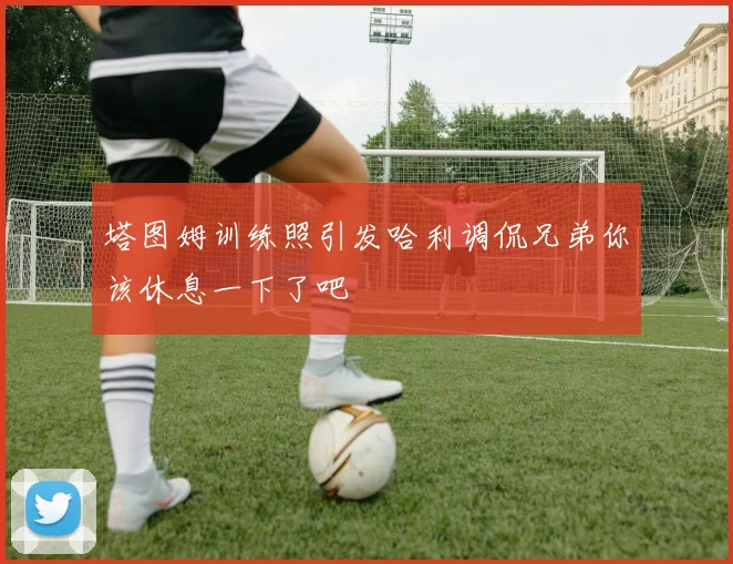 塔图姆训练照引发哈利调侃兄弟你该休息一下了吧