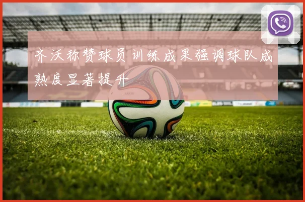 齐沃称赞球员训练成果强调球队成熟度显著提升