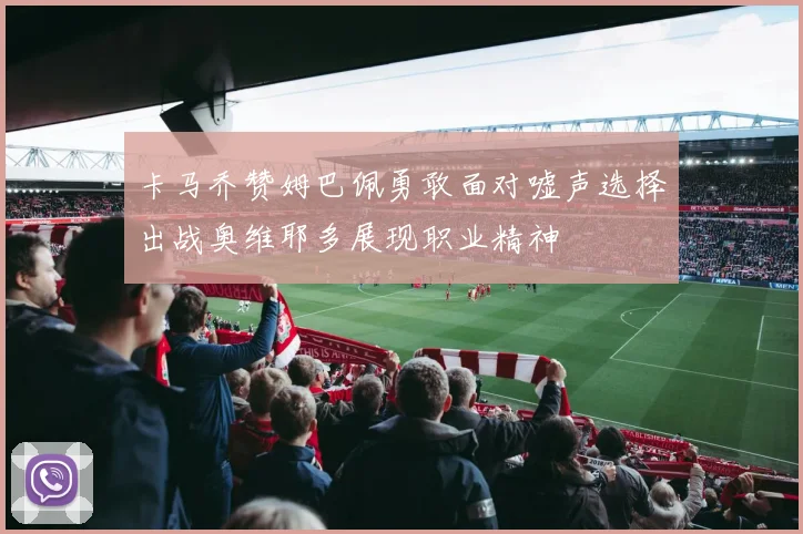 卡马乔赞姆巴佩勇敢面对嘘声选择出战奥维耶多展现职业精神