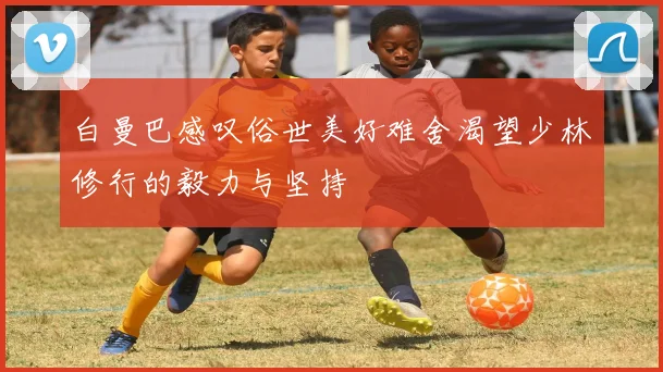 白曼巴感叹俗世美好难舍渴望少林修行的毅力与坚持