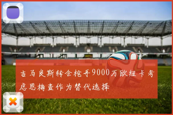 吉马良斯转会枪手9000万欧纽卡考虑恩梅查作为替代选择