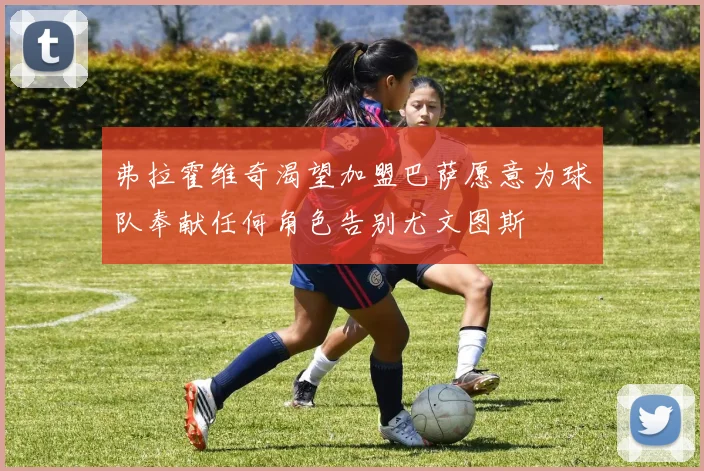 弗拉霍维奇渴望加盟巴萨愿意为球队奉献任何角色告别尤文图斯