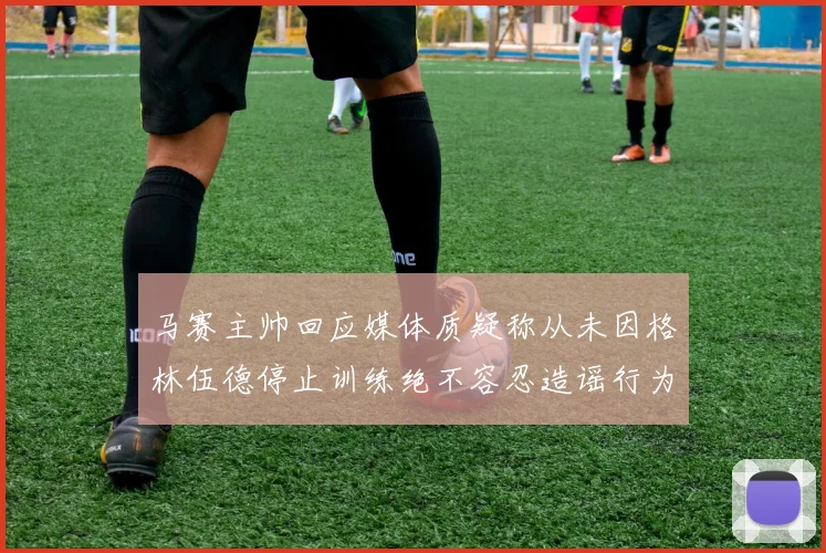 马赛主帅回应媒体质疑称从未因格林伍德停止训练绝不容忍造谣行为