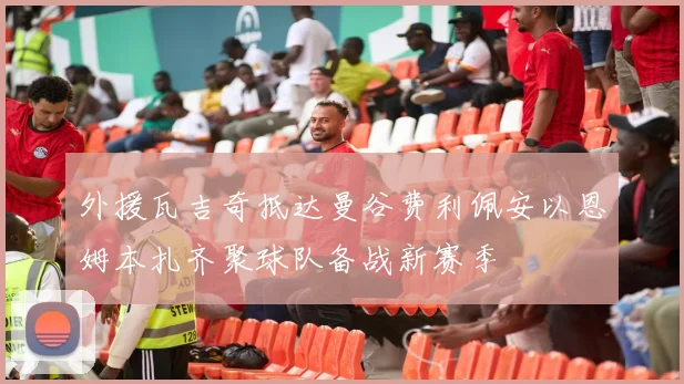 外援瓦吉奇抵达曼谷费利佩安以恩姆本扎齐聚球队备战新赛季