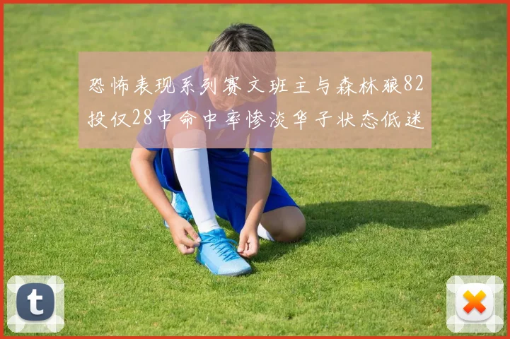 恐怖表现系列赛文班主与森林狼82投仅28中命中率惨淡华子状态低迷仅10投3中