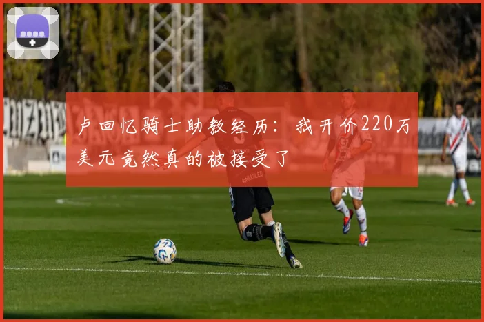 卢回忆骑士助教经历：我开价220万美元竟然真的被接受了