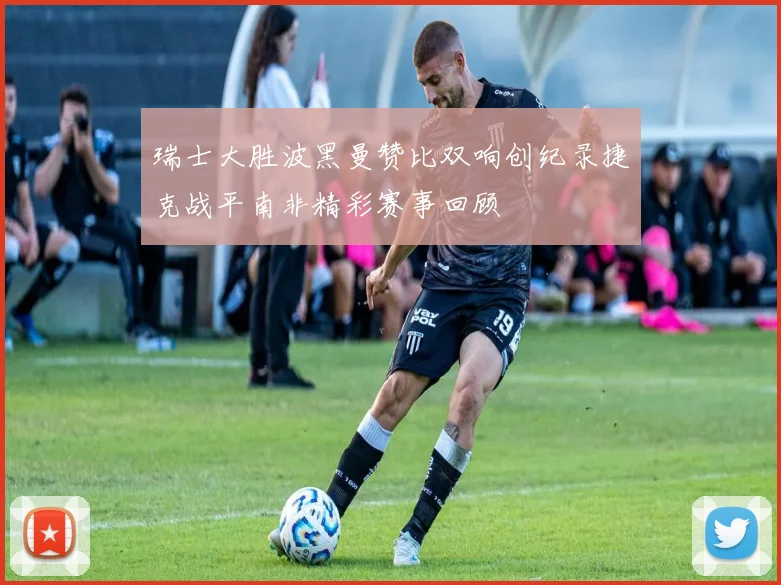 瑞士大胜波黑曼赞比双响创纪录捷克战平南非精彩赛事回顾
