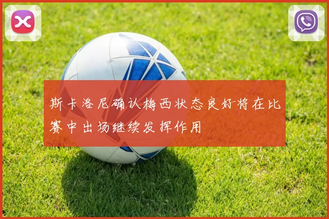 斯卡洛尼确认梅西状态良好将在比赛中出场继续发挥作用