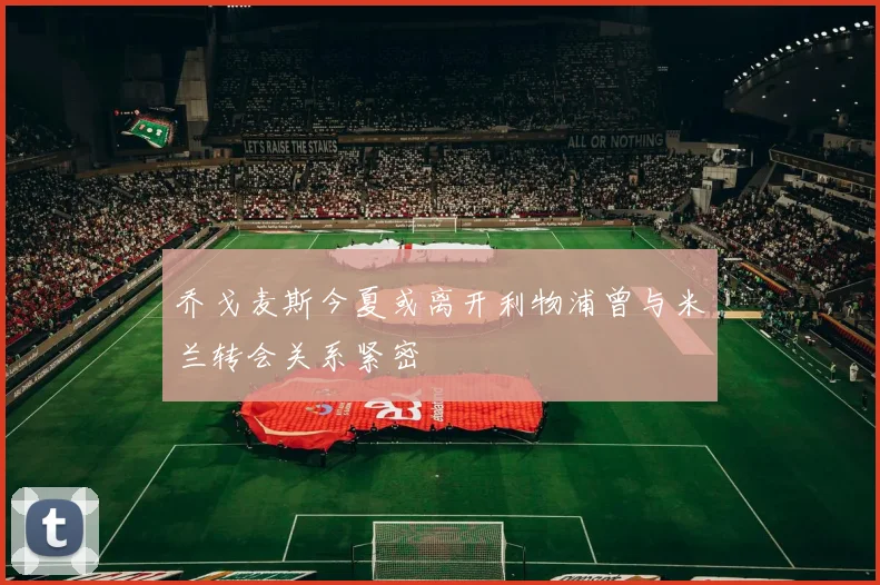 乔戈麦斯今夏或离开利物浦曾与米兰转会关系紧密