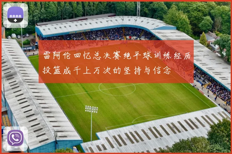 雷阿伦回忆总决赛绝平球训练经历投篮成千上万次的坚持与信念