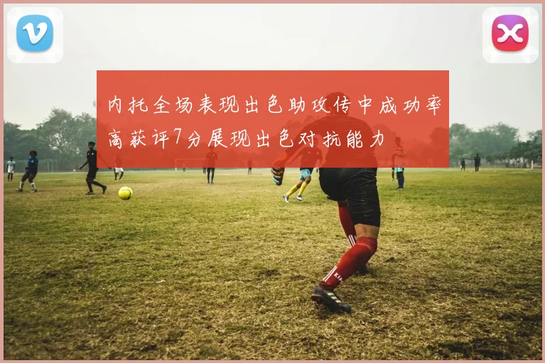 内托全场表现出色助攻传中成功率高获评7分展现出色对抗能力