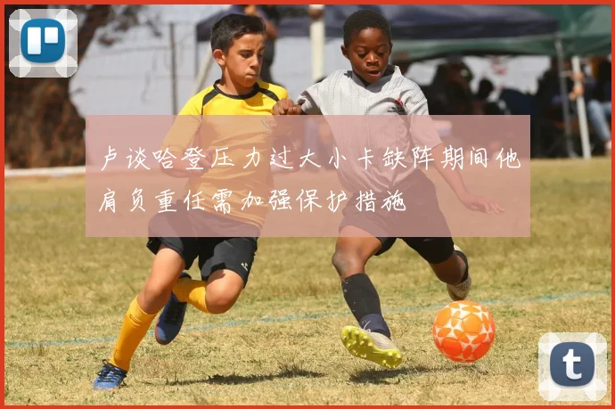 卢谈哈登压力过大小卡缺阵期间他肩负重任需加强保护措施