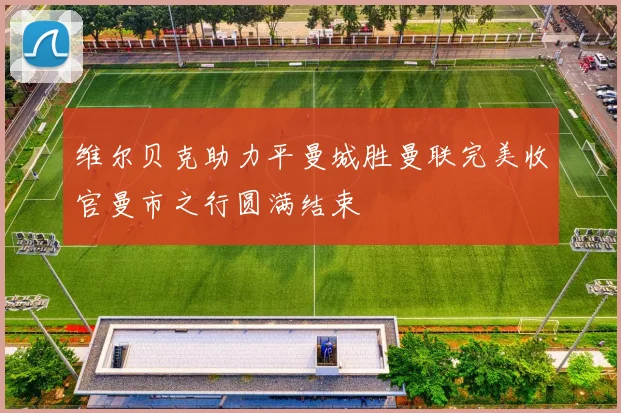 维尔贝克助力平曼城胜曼联完美收官曼市之行圆满结束